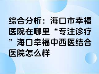 综合分析：海口市幸福医院在哪里“专注诊疗”海口幸福中西医结合医院怎么样