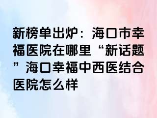 新榜单出炉：海口市幸福医院在哪里“新话题”海口幸福中西医结合医院怎么样