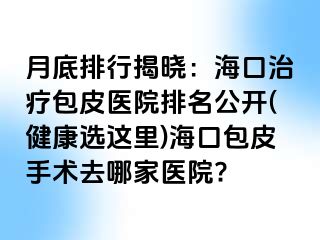 月底排行揭晓：海口治疗包皮医院排名公开(健康选这里)海口包皮手术去哪家医院?