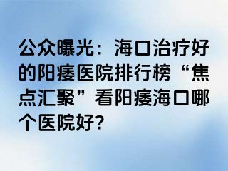 公众曝光：海口治疗好的阳痿医院排行榜“焦点汇聚”看阳痿海口哪个医院好?