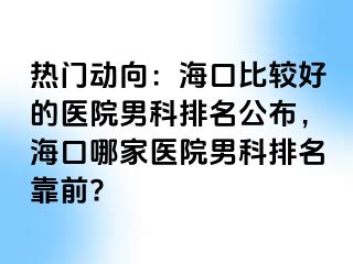 热门动向：海口比较好的医院男科排名公布，海口哪家医院男科排名靠前?