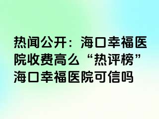 热闻公开：海口幸福医院收费高么“热评榜”海口幸福医院可信吗