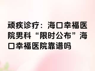 顽疾诊疗：海口幸福医院男科“限时公布”海口幸福医院靠谱吗