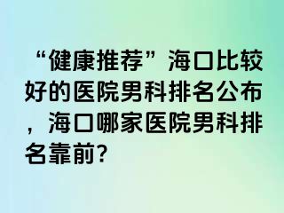 “健康推荐”海口比较好的医院男科排名公布，海口哪家医院男科排名靠前?