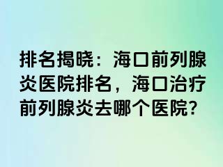 排名揭晓：海口前列腺炎医院排名，海口治疗前列腺炎去哪个医院?