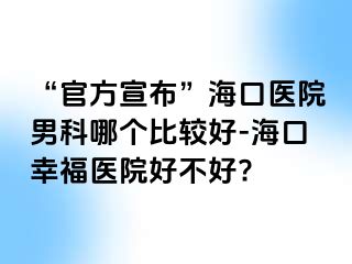 “官方宣布”海口医院男科哪个比较好-海口幸福医院好不好?