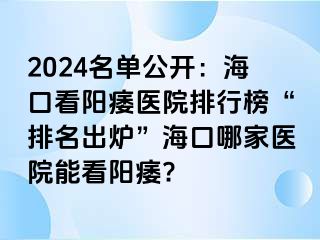 2024名单公开：海口看阳痿医院排行榜“排名出炉”海口哪家医院能看阳痿?