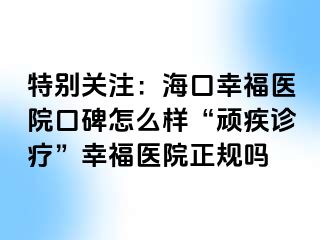 特别关注：海口幸福医院口碑怎么样“顽疾诊疗”幸福医院正规吗