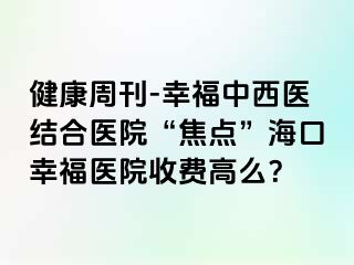 健康周刊-幸福中西医结合医院“焦点”海口幸福医院收费高么？