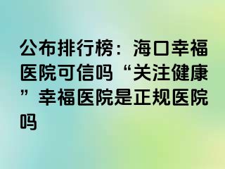 公布排行榜：海口幸福医院可信吗“关注健康”幸福医院是正规医院吗