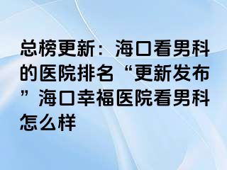 总榜更新：海口看男科的医院排名“更新发布”海口幸福医院看男科怎么样