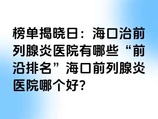 榜单揭晓日：海口治前列腺炎医院有哪些“前沿排名”海口前列腺炎医院哪个好?