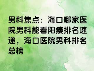 男科焦点：海口哪家医院男科能看阳痿排名速递，海口医院男科排名总榜