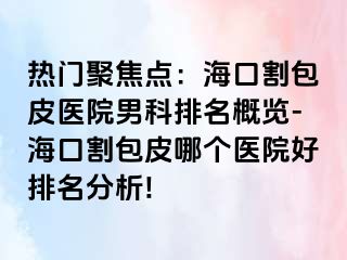 热门聚焦点：海口割包皮医院男科排名概览-海口割包皮哪个医院好排名分析!