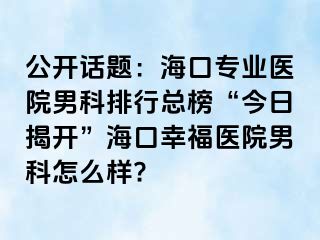 公开话题：海口专业医院男科排行总榜“今日揭开”海口幸福医院男科怎么样?