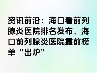 资讯前沿：海口看前列腺炎医院排名发布，海口前列腺炎医院靠前榜单“出炉”