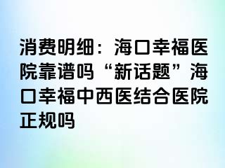 消费明细：海口幸福医院靠谱吗“新话题”海口幸福中西医结合医院正规吗