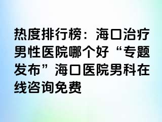 热度排行榜：海口治疗男性医院哪个好“专题发布”海口医院男科在线咨询免费