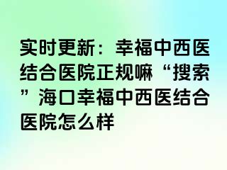 实时更新：幸福中西医结合医院正规嘛“搜索”海口幸福中西医结合医院怎么样