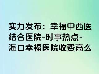 实力发布：幸福中西医结合医院-时事热点-海口幸福医院收费高么