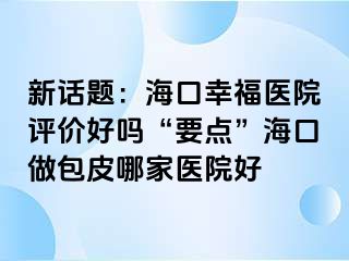 新话题：海口幸福医院评价好吗“要点”海口做包皮哪家医院好