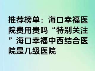 推荐榜单：海口幸福医院费用贵吗“特别关注”海口幸福中西结合医院是几级医院