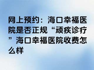 网上预约：海口幸福医院是否正规“顽疾诊疗”海口幸福医院收费怎么样