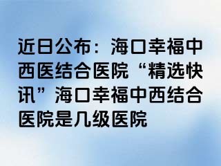 近日公布：海口幸福中西医结合医院“精选快讯”海口幸福中西结合医院是几级医院