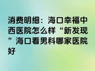 消费明细：海口幸福中西医院怎么样“新发现”海口看男科哪家医院好