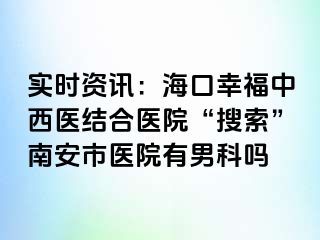 实时资讯：海口幸福中西医结合医院“搜索”南安市医院有男科吗