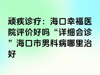 顽疾诊疗：海口幸福医院评价好吗“详细会诊”海口市男科病哪里治好