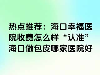 热点推荐：海口幸福医院收费怎么样“认准”海口做包皮哪家医院好