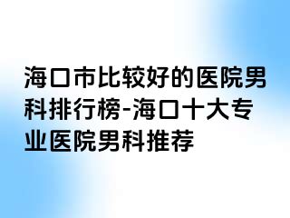 海口市比较好的医院男科排行榜-海口十大专业医院男科推荐