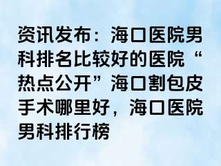 资讯发布：海口医院男科排名比较好的医院“热点公开”海口割包皮手术哪里好，海口医院男科排行榜