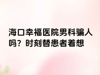 海口幸福医院男科骗人吗？时刻替患者着想