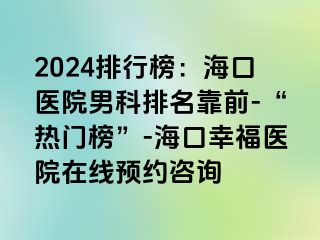 2024排行榜：海口医院男科排名靠前-“热门榜”-海口幸福医院在线预约咨询