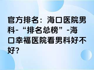 官方排名：海口医院男科-“排名总榜”-海口幸福医院看男科好不好？