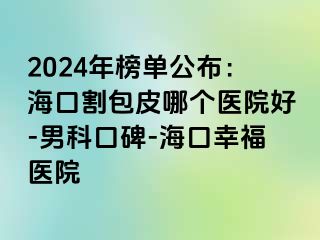 2024年榜单公布：海口割包皮哪个医院好-男科口碑-海口幸福医院