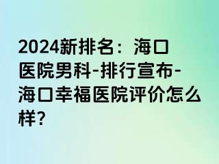 2024新排名：海口医院男科-排行宣布-海口幸福医院评价怎么样？