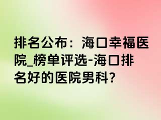 排名公布：海口幸福医院_榜单评选-海口排名好的医院男科？