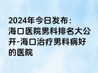 2024年今日发布：海口医院男科排名大公开-海口治疗男科病好的医院