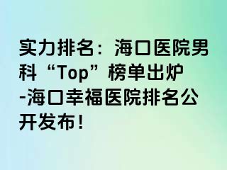 实力排名：海口医院男科“Top”榜单出炉-海口幸福医院排名公开发布！