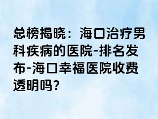 总榜揭晓：海口治疗男科疾病的医院-排名发布-海口幸福医院收费透明吗？