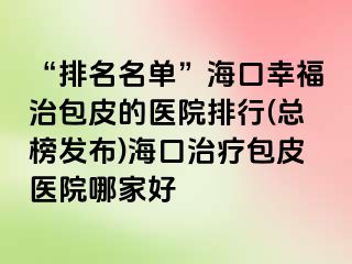 “排名名单”海口幸福治包皮的医院排行(总榜发布)海口治疗包皮医院哪家好