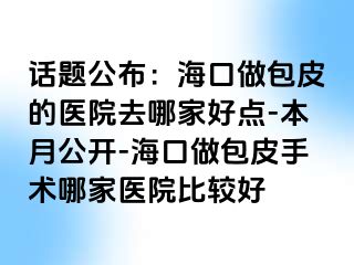 话题公布：海口做包皮的医院去哪家好点-本月公开-海口做包皮手术哪家医院比较好