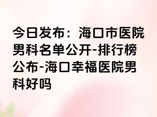 今日发布：海口市医院男科名单公开-排行榜公布-海口幸福医院男科好吗