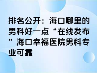 排名公开：海口哪里的男科好一点“在线发布”海口幸福医院男科专业可靠