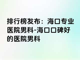 排行榜发布：海口专业医院男科-海口口碑好的医院男科