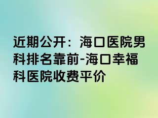 近期公开：海口医院男科排名靠前-海口幸福科医院收费平价