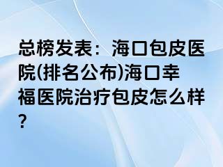 总榜发表：海口包皮医院(排名公布)海口幸福医院治疗包皮怎么样？